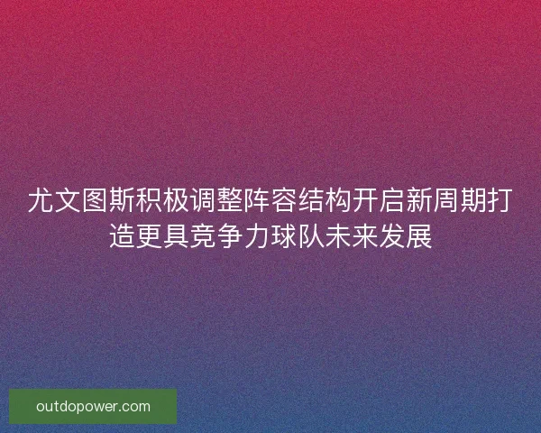 尤文图斯积极调整阵容结构开启新周期打造更具竞争力球队未来发展